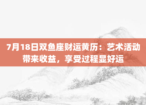 7月18日双鱼座财运黄历:艺术活动带来收益,享受过程显好运