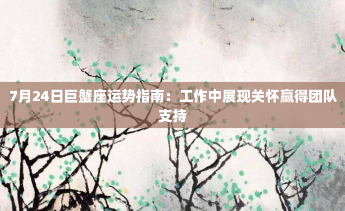 7月24日巨蟹座运势指南:工作中展现关怀赢得团队支持